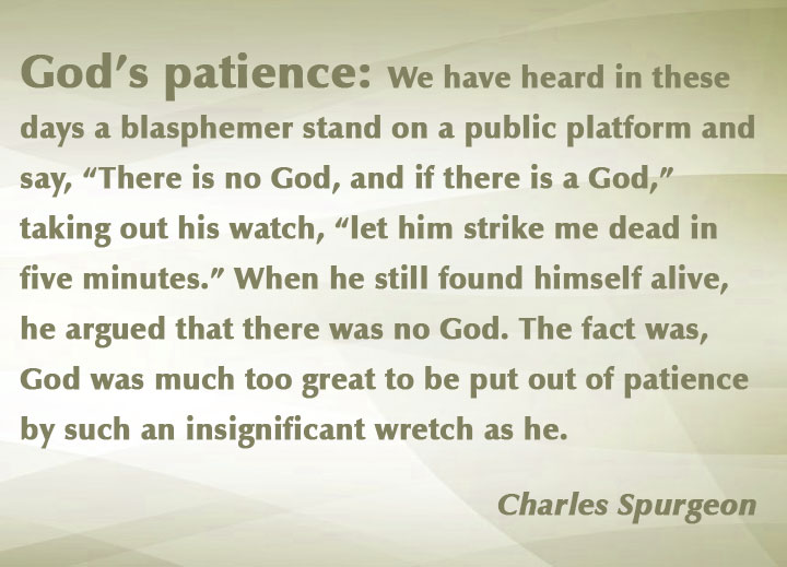 God’s patience: We have heard in these days a blasphemer stand on a public platform and say, “There is no God, and if there is a God,” taking out his watch, “let him strike me dead in five minutes.” When he still found himself alive, he argued that there was no God. The fact was, God was much too great to be put out of patience by such an insignificant wretch as he.