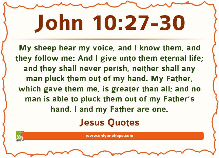 John 10:27-30 My sheep hear my voice, and I know them, and they follow me: And I give unto them eternal life; and they shall never perish, neither shall any man pluck them out of my hand. My Father, which gave them me, is greater than all; and no man is able to pluck them out of my Father’s hand. I and my Father are one.